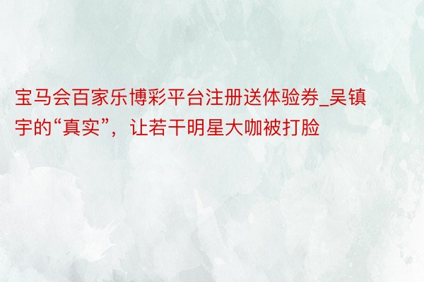宝马会百家乐博彩平台注册送体验券_吴镇宇的“真实”，让若干明星大咖被打脸