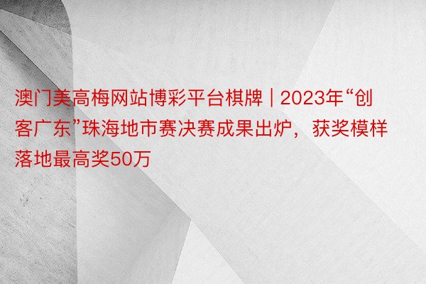 澳门美高梅网站博彩平台棋牌 | 2023年“创客广东”珠海地市赛决赛成果出炉，获奖模样落地最高奖50万