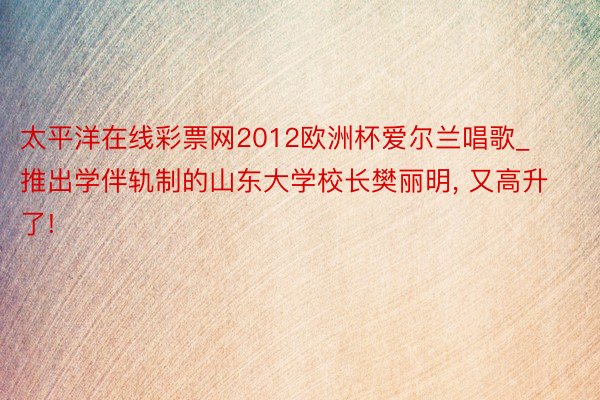 太平洋在线彩票网2012欧洲杯爱尔兰唱歌_推出学伴轨制的山东大学校长樊丽明, 又高升了!
