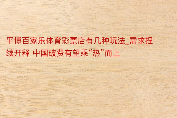 平博百家乐体育彩票店有几种玩法_需求捏续开释 中国破费有望乘“热”而上