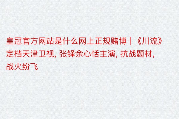 皇冠官方网站是什么网上正规赌博 | 《川流》定档天津卫视, 张铎余心恬主演, 抗战题材, 战火纷飞