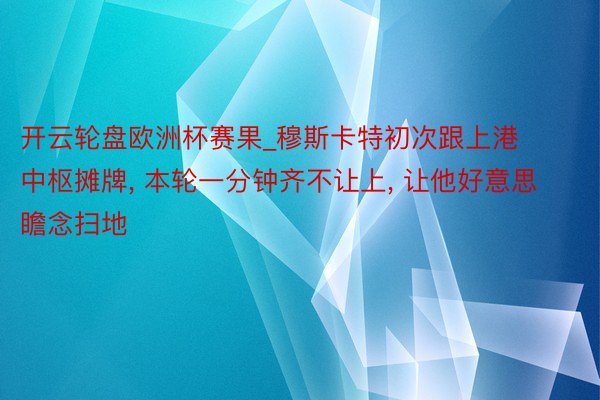 开云轮盘欧洲杯赛果_穆斯卡特初次跟上港中枢摊牌， 本轮一分钟齐不让上， 让他好意思瞻念扫地