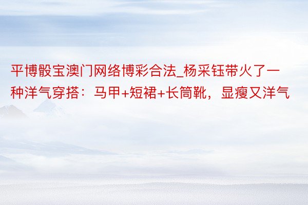 平博骰宝澳门网络博彩合法_杨采钰带火了一种洋气穿搭：马甲+短裙+长筒靴，显瘦又洋气