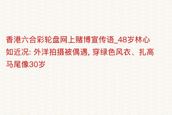 香港六合彩轮盘网上赌博宣传语_48岁林心如近况: 外洋拍摄被偶遇， 穿绿色风衣、扎高马尾像30岁