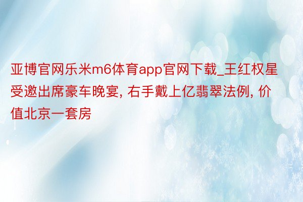 亚博官网乐米m6体育app官网下载_王红权星受邀出席豪车晚宴， 右手戴上亿翡翠法例， 价值北京一套房