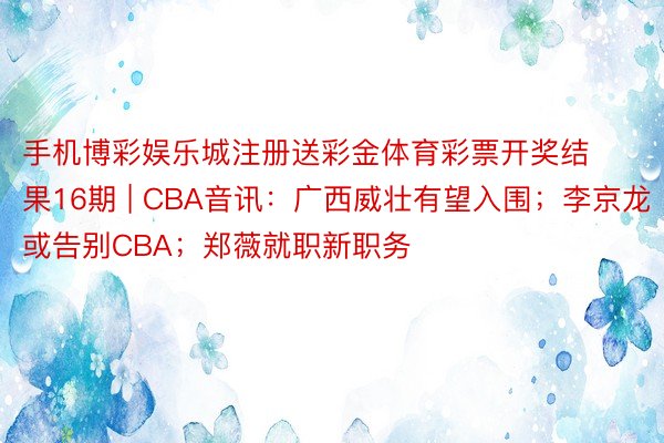 手机博彩娱乐城注册送彩金体育彩票开奖结果16期 | CBA音讯：广西威壮有望入围；李京龙或告别CBA；郑薇就职新职务