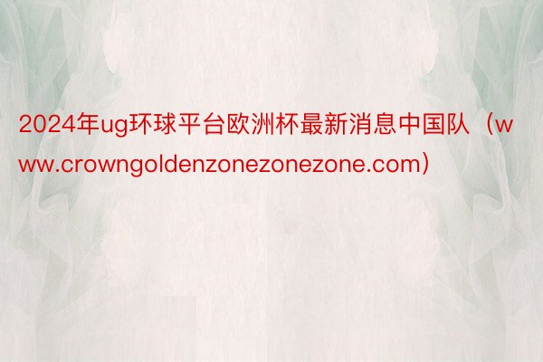 2024年ug环球平台欧洲杯最新消息中国队（www.crowngoldenzonezonezone.com）