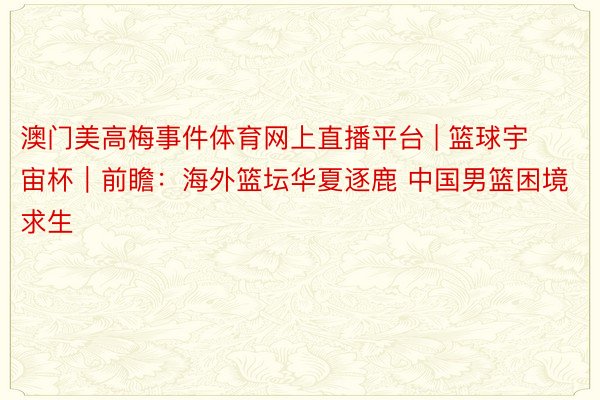 澳门美高梅事件体育网上直播平台 | 篮球宇宙杯｜前瞻：海外篮坛华夏逐鹿 中国男篮困境求生