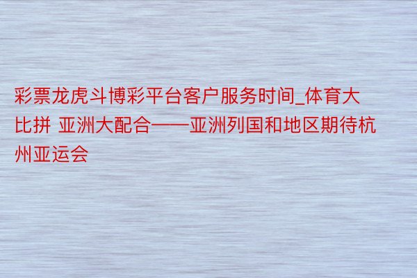 彩票龙虎斗博彩平台客户服务时间_体育大比拼 亚洲大配合——亚洲列国和地区期待杭州亚运会