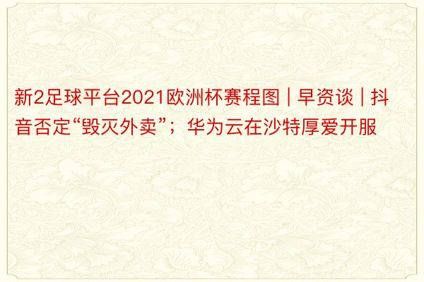 新2足球平台2021欧洲杯赛程图 | 早资谈 | 抖音否定“毁灭外卖”；华为云在沙特厚爱开服