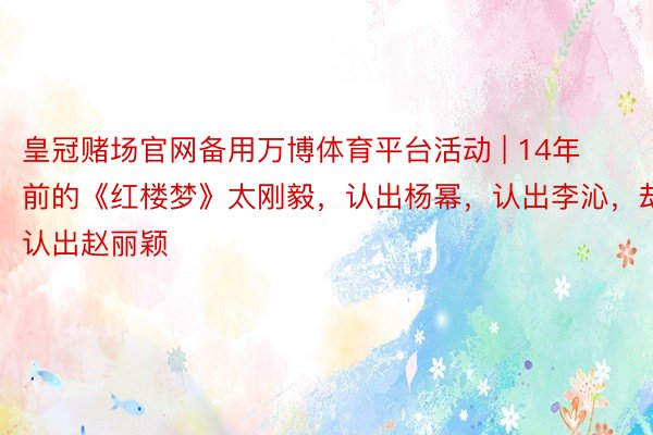 皇冠赌场官网备用万博体育平台活动 | 14年前的《红楼梦》太刚毅，认出杨幂，认出李沁，却没认出赵丽颖