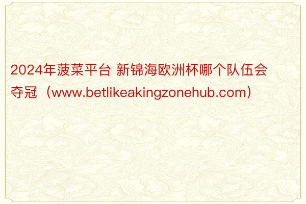 2024年菠菜平台 新锦海欧洲杯哪个队伍会夺冠（www.betlikeakingzonehub.com）