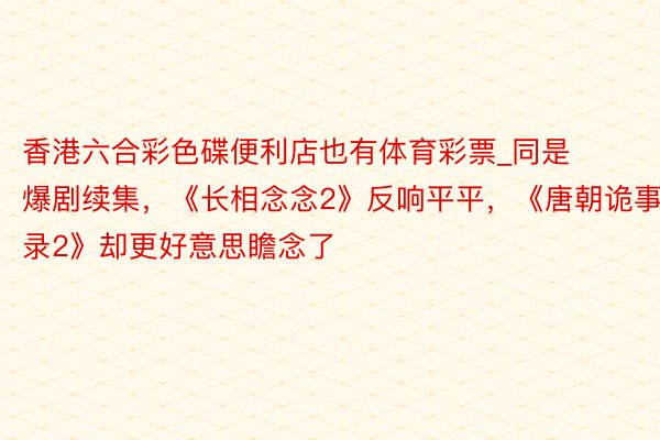 香港六合彩色碟便利店也有体育彩票_同是爆剧续集，《长相念念2》反响平平，《唐朝诡事录2》却更好意思瞻念了