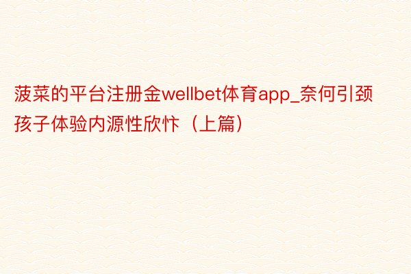 菠菜的平台注册金wellbet体育app_奈何引颈孩子体验内源性欣忭（上篇）