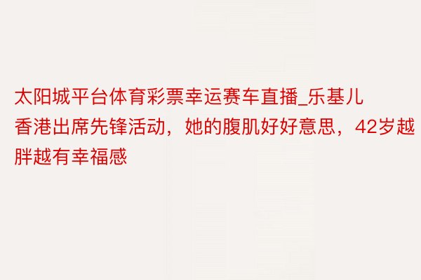 太阳城平台体育彩票幸运赛车直播_乐基儿香港出席先锋活动，她的腹肌好好意思，42岁越胖越有幸福感