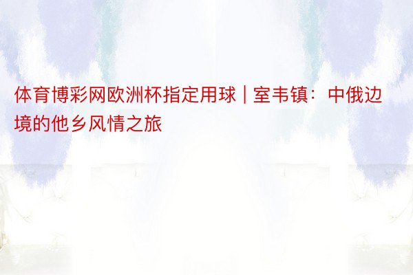 体育博彩网欧洲杯指定用球 | 室韦镇：中俄边境的他乡风情之旅