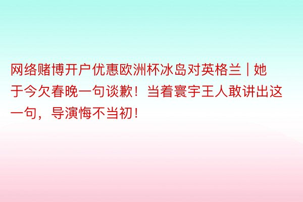 网络赌博开户优惠欧洲杯冰岛对英格兰 | 她于今欠春晚一句谈歉！当着寰宇王人敢讲出这一句，导演悔不当初！