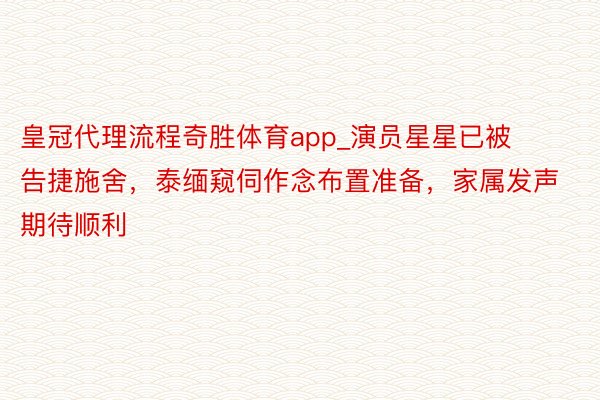 皇冠代理流程奇胜体育app_演员星星已被告捷施舍，泰缅窥伺作念布置准备，家属发声期待顺利