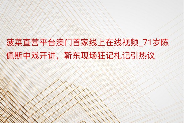 菠菜直营平台澳门首家线上在线视频_71岁陈佩斯中戏开讲，靳东现场狂记札记引热议