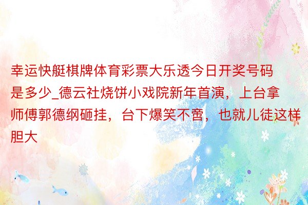 幸运快艇棋牌体育彩票大乐透今日开奖号码是多少_德云社烧饼小戏院新年首演，上台拿师傅郭德纲砸挂，台下爆笑不啻，也就儿徒这样胆大