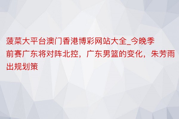 菠菜大平台澳门香港博彩网站大全_今晚季前赛广东将对阵北控，广东男篮的变化，朱芳雨出规划策